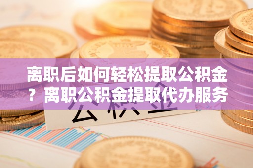 琉球离职后如何轻松提取公积金？离职公积金提取代办服务详解