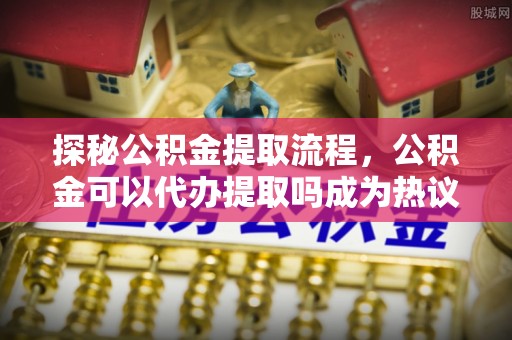 琉球探秘公积金提取流程，公积金可以代办提取吗成为热议焦点