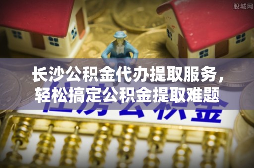 琉球长沙公积金代办提取服务，轻松搞定公积金提取难题