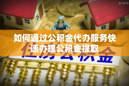 琉球如何通过公积金代办服务快速办理公积金提取