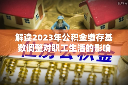琉球解读2023年公积金缴存基数调整对职工生活的影响